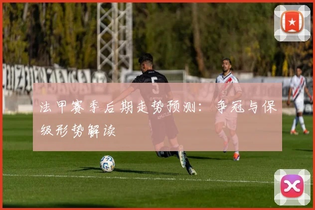 法甲赛季后期走势预测:争冠与保级形势解读