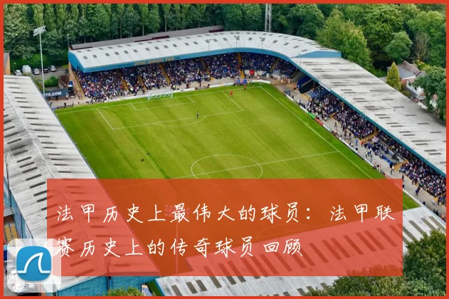 法甲历史上最伟大的球员：法甲联赛历史上的传奇球员回顾